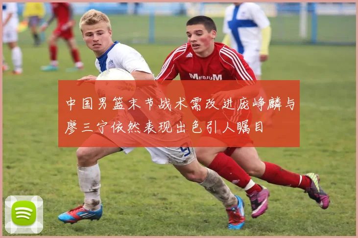 中国男篮末节战术需改进庞峥麟与廖三宁依然表现出色引人瞩目