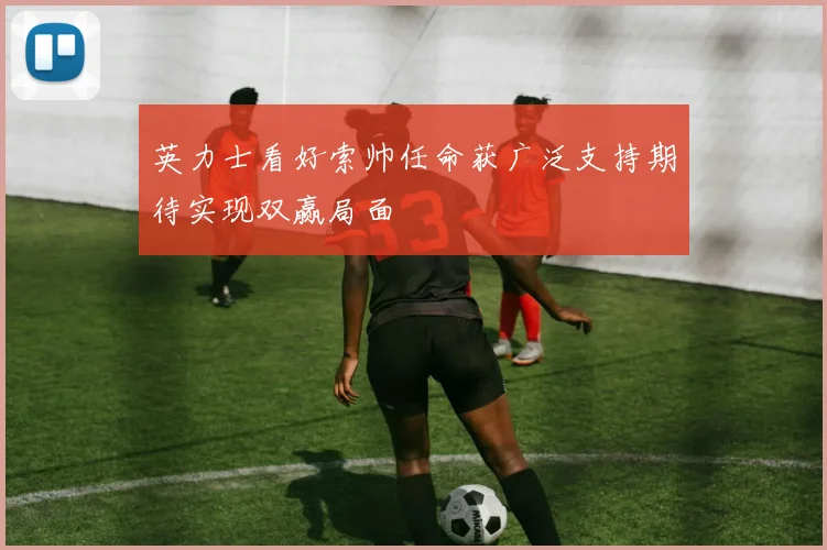 英力士看好索帅任命获广泛支持期待实现双赢局面
