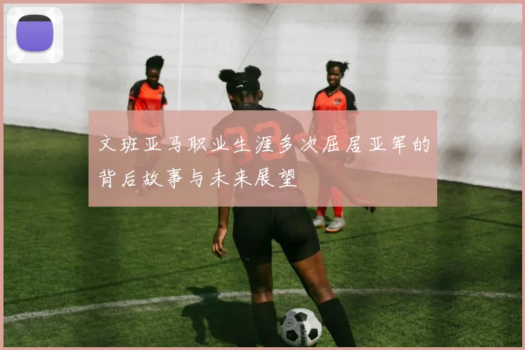 文班亚马职业生涯多次屈居亚军的背后故事与未来展望