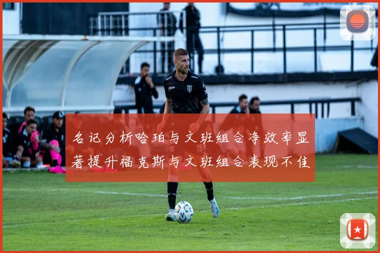 名记分析哈珀与文班组合净效率显著提升福克斯与文班组合表现不佳差距明显