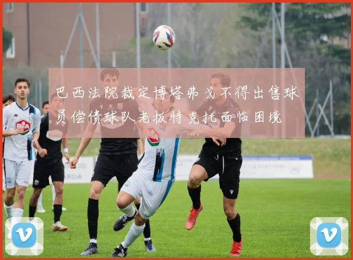 巴西法院裁定博塔弗戈不得出售球员偿债球队老板特克托面临困境