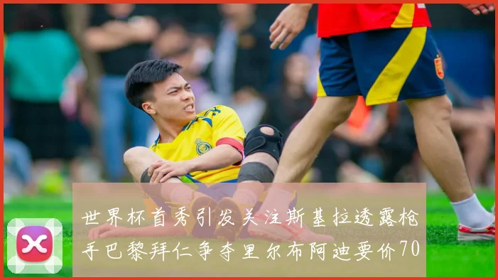 世界杯首秀引发关注斯基拉透露枪手巴黎拜仁争夺里尔布阿迪要价7000万欧