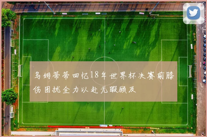 乌姆蒂蒂回忆18年世界杯决赛前膝伤困扰全力以赴无暇顾及