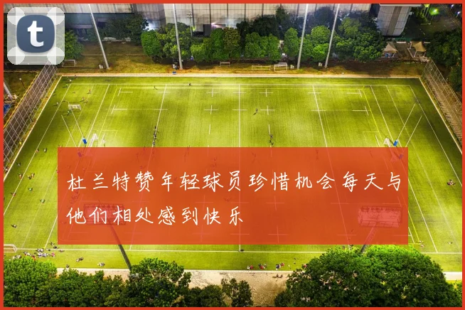 杜兰特赞年轻球员珍惜机会每天与他们相处感到快乐