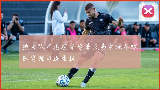 热火队不愿在字母哥交易中耗尽球队资源与选秀权