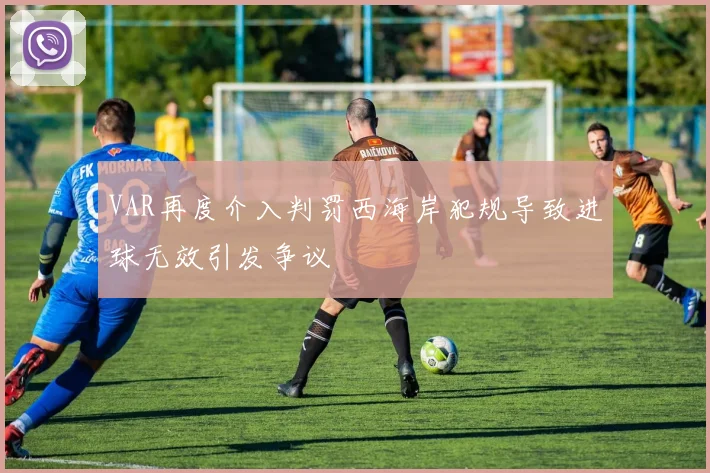 VAR再度介入判罚西海岸犯规导致进球无效引发争议