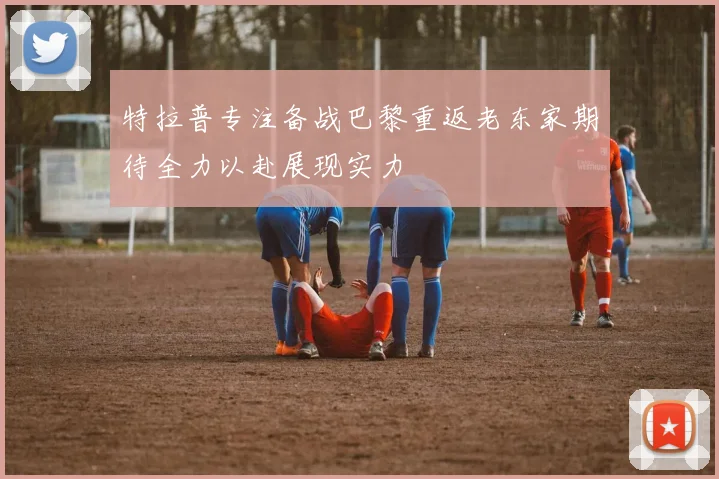 特拉普专注备战巴黎重返老东家期待全力以赴展现实力