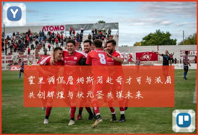 霍里调侃詹姆斯若赴奇才可与浓眉共创辉煌与状元签共谋未来