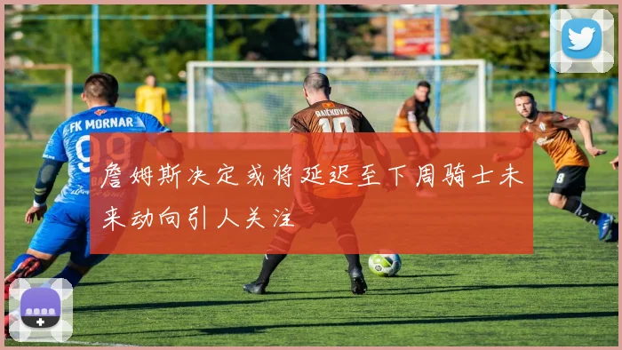 詹姆斯决定或将延迟至下周骑士未来动向引人关注