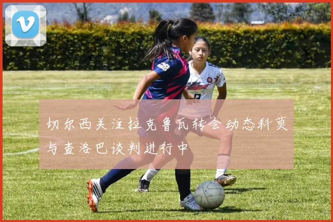 切尔西关注拉克鲁瓦转会动态科莫与查洛巴谈判进行中