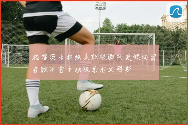 格雷茨卡拒绝美职联邀约更倾向留在欧洲曾主动联系尤文图斯