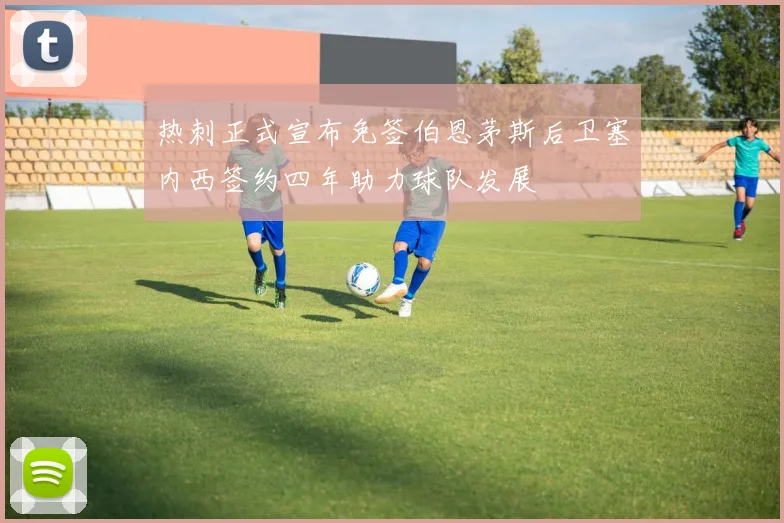 热刺正式宣布免签伯恩茅斯后卫塞内西签约四年助力球队发展