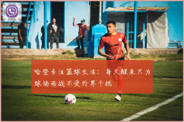 哈登专注篮球生活：每天醒来只为球场而战不受外界干扰