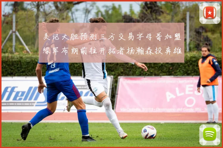 美记大胆预测三方交易字母哥加盟绿军布朗前往开拓者杨瀚森投奔雄鹿