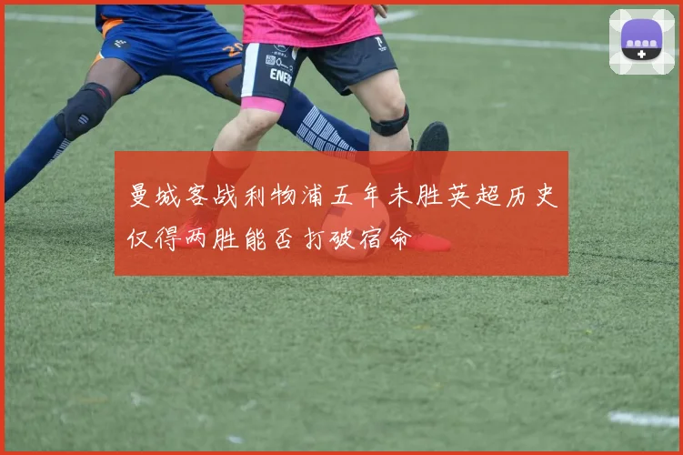 曼城客战利物浦五年未胜英超历史仅得两胜能否打破宿命