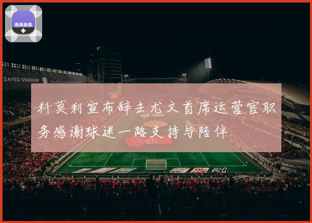 科莫利宣布辞去尤文首席运营官职务感谢球迷一路支持与陪伴