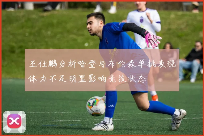 王仕鹏分析哈登与布伦森单挑表现体力不足明显影响竞技状态