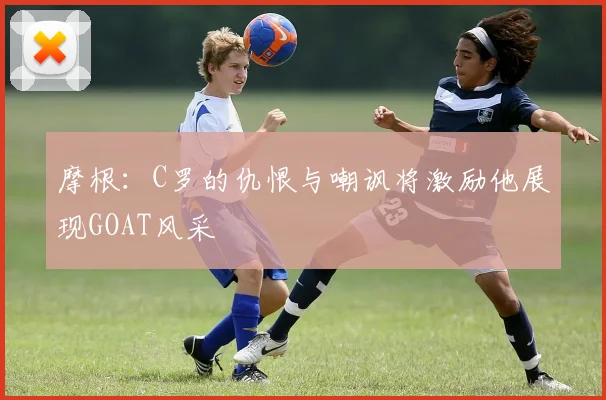 摩根：C罗的仇恨与嘲讽将激励他展现GOAT风采