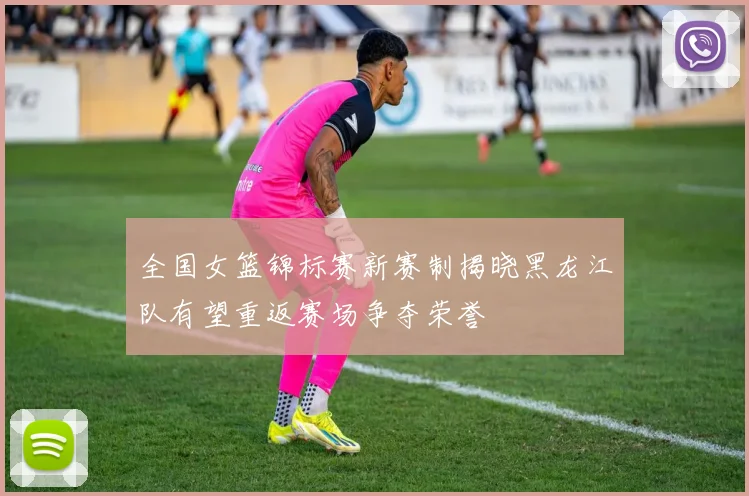 全国女篮锦标赛新赛制揭晓黑龙江队有望重返赛场争夺荣誉