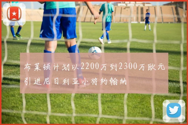 布莱顿计划以2200万到2300万欧元引进尼日利亚小将约翰纳