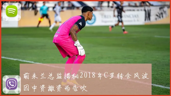 前米兰总监揭秘2018年C罗转会风波因中资撤资而告吹
