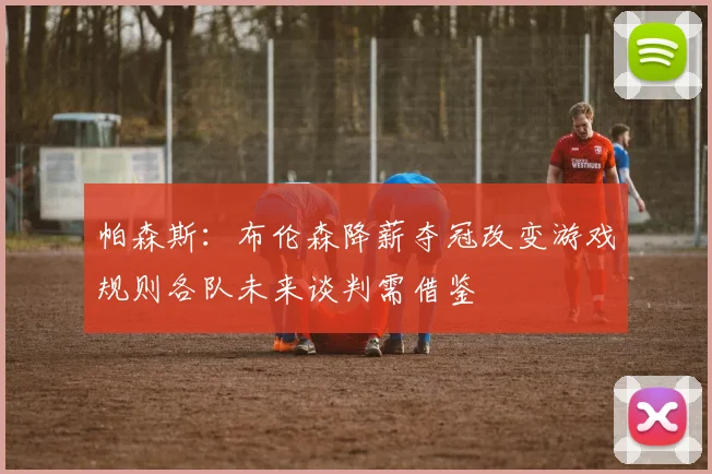 帕森斯：布伦森降薪夺冠改变游戏规则各队未来谈判需借鉴
